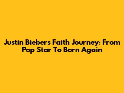 Justin Bieber's Faith Journey: From Pop Star To Born Again