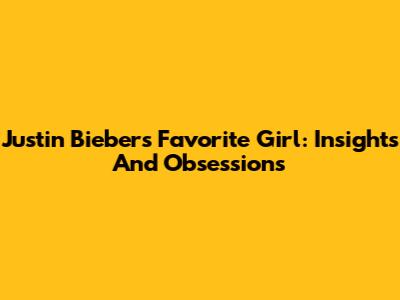 Justin Bieber's Favorite Girl: Insights And Obsessions