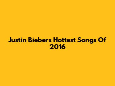 Justin Bieber's Hottest Songs Of 2016
