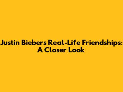 Justin Bieber's Real-Life Friendships: A Closer Look