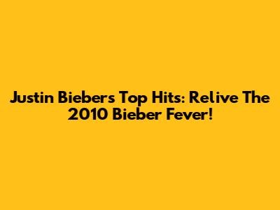 Justin Bieber's Top Hits: Relive The 2010 Bieber Fever!