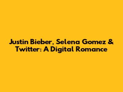 Justin Bieber, Selena Gomez & Twitter: A Digital Romance