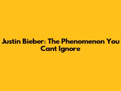 Justin Bieber: The Phenomenon You Can't Ignore