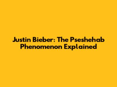 Justin Bieber: The Pseshehab Phenomenon Explained