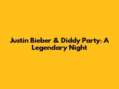 Justin Bieber & Diddy Party: A Legendary Night