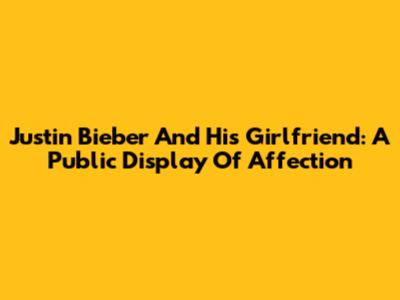 Justin Bieber And His Girlfriend: A Public Display Of Affection
