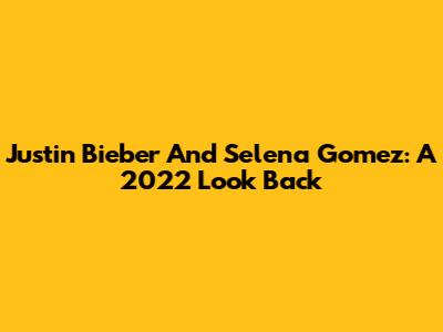 Justin Bieber And Selena Gomez: A 2022 Look Back