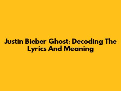 Justin Bieber Ghost: Decoding The Lyrics And Meaning