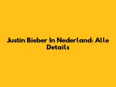 Justin Bieber In Nederland: Alle Details