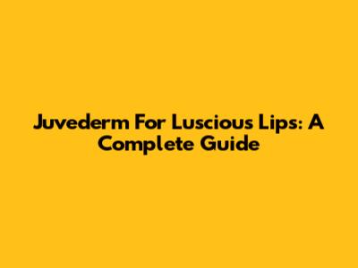 Juvederm For Luscious Lips: A Complete Guide
