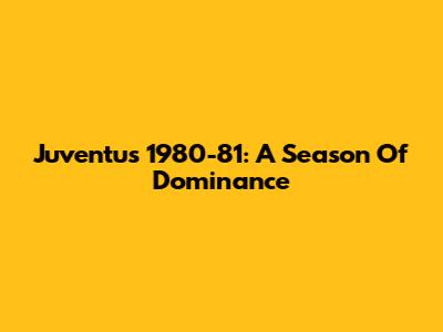 Juventus 1980-81: A Season Of Dominance