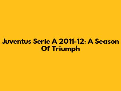 Juventus Serie A 2011-12: A Season Of Triumph