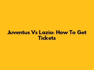 Juventus Vs Lazio: How To Get Tickets