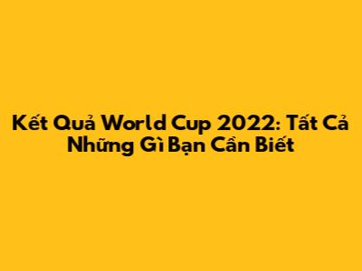 Kết Quả World Cup 2022: Tất Cả Những Gì Bạn Cần Biết