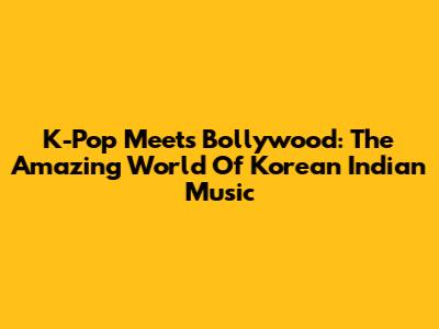 K-Pop Meets Bollywood: The Amazing World Of Korean Indian Music