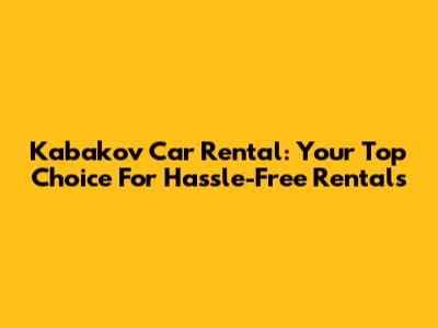 Kabakov Car Rental: Your Top Choice For Hassle-Free Rentals