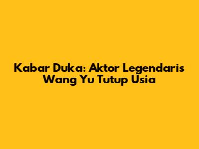 Kabar Duka: Aktor Legendaris Wang Yu Tutup Usia