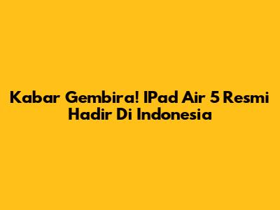 Kabar Gembira! IPad Air 5 Resmi Hadir Di Indonesia