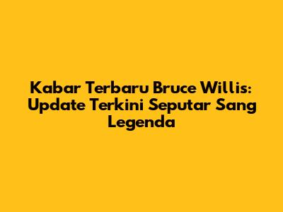 Kabar Terbaru Bruce Willis: Update Terkini Seputar Sang Legenda