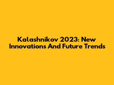 Kalashnikov 2023: New Innovations And Future Trends