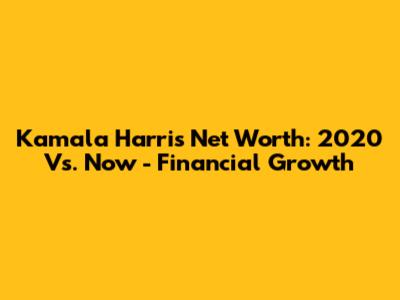 Kamala Harris Net Worth: 2020 Vs. Now - Financial Growth