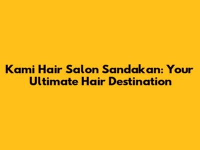 Kami Hair Salon Sandakan: Your Ultimate Hair Destination
