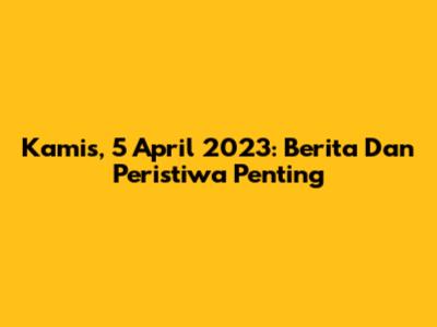 Kamis, 5 April 2023: Berita Dan Peristiwa Penting