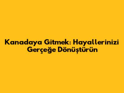 Kanada'ya Gitmek: Hayallerinizi Gerçeğe Dönüştürün
