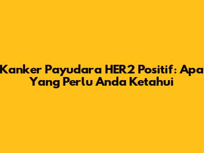 Kanker Payudara HER2 Positif: Apa Yang Perlu Anda Ketahui
