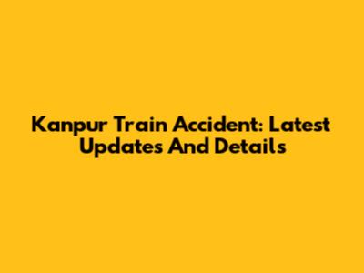Kanpur Train Accident: Latest Updates And Details