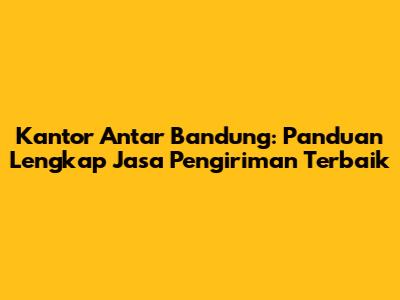 Kantor Antar Bandung: Panduan Lengkap Jasa Pengiriman Terbaik