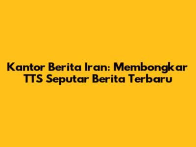 Kantor Berita Iran: Membongkar TTS Seputar Berita Terbaru