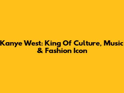 Kanye West: King Of Culture, Music & Fashion Icon