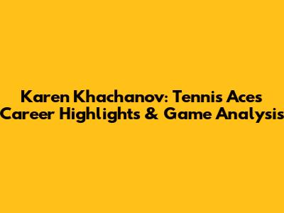 Karen Khachanov: Tennis Ace's Career Highlights & Game Analysis