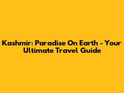 Kashmir: Paradise On Earth - Your Ultimate Travel Guide