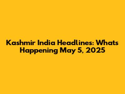 Kashmir India Headlines: What's Happening May 5, 2025