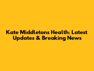 Kate Middleton's Health: Latest Updates & Breaking News