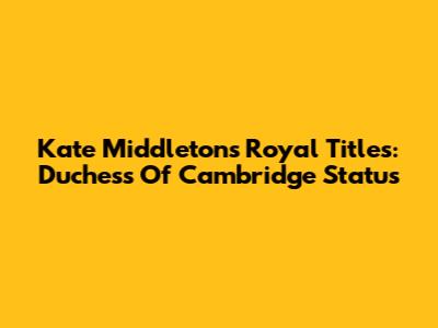 Kate Middleton's Royal Titles: Duchess Of Cambridge Status