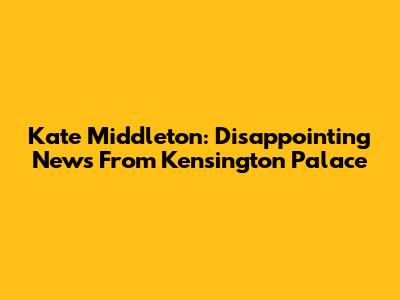 Kate Middleton: Disappointing News From Kensington Palace