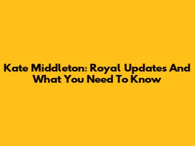 Kate Middleton: Royal Updates And What You Need To Know