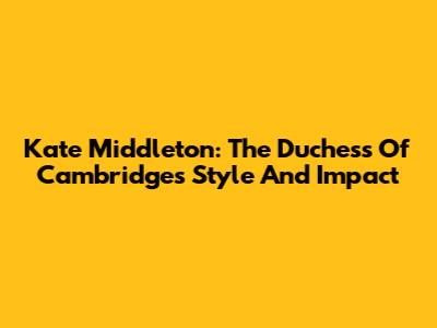 Kate Middleton: The Duchess Of Cambridge's Style And Impact