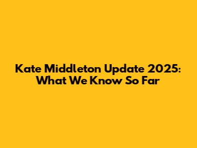 Kate Middleton Update 2025: What We Know So Far