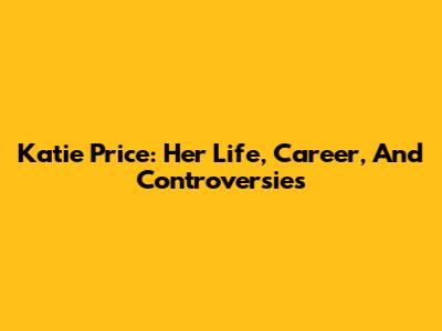 Katie Price: Her Life, Career, And Controversies