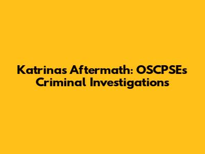 Katrina's Aftermath: OSCPSE's Criminal Investigations