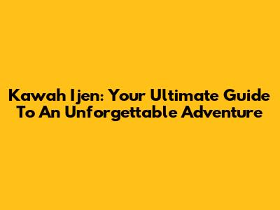 Kawah Ijen: Your Ultimate Guide To An Unforgettable Adventure
