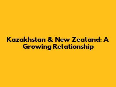 Kazakhstan & New Zealand: A Growing Relationship