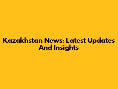 Kazakhstan News: Latest Updates And Insights