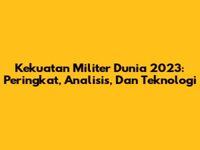 Kekuatan Militer Dunia 2023: Peringkat, Analisis, Dan Teknologi