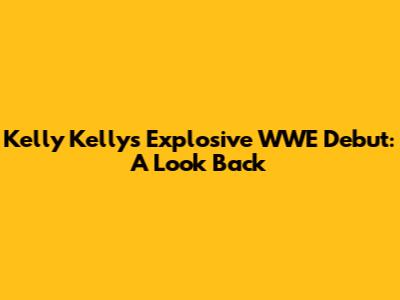 Kelly Kelly's Explosive WWE Debut: A Look Back