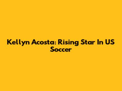 Kellyn Acosta: Rising Star In US Soccer